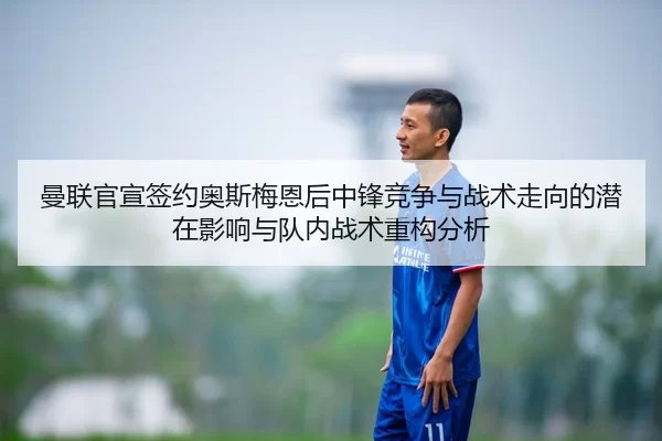 曼联官宣签约奥斯梅恩后中锋竞争与战术走向的潜在影响与队内战术重构分析