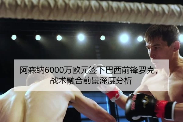阿森纳6000万欧元签下巴西前锋罗克，战术融合前景深度分析